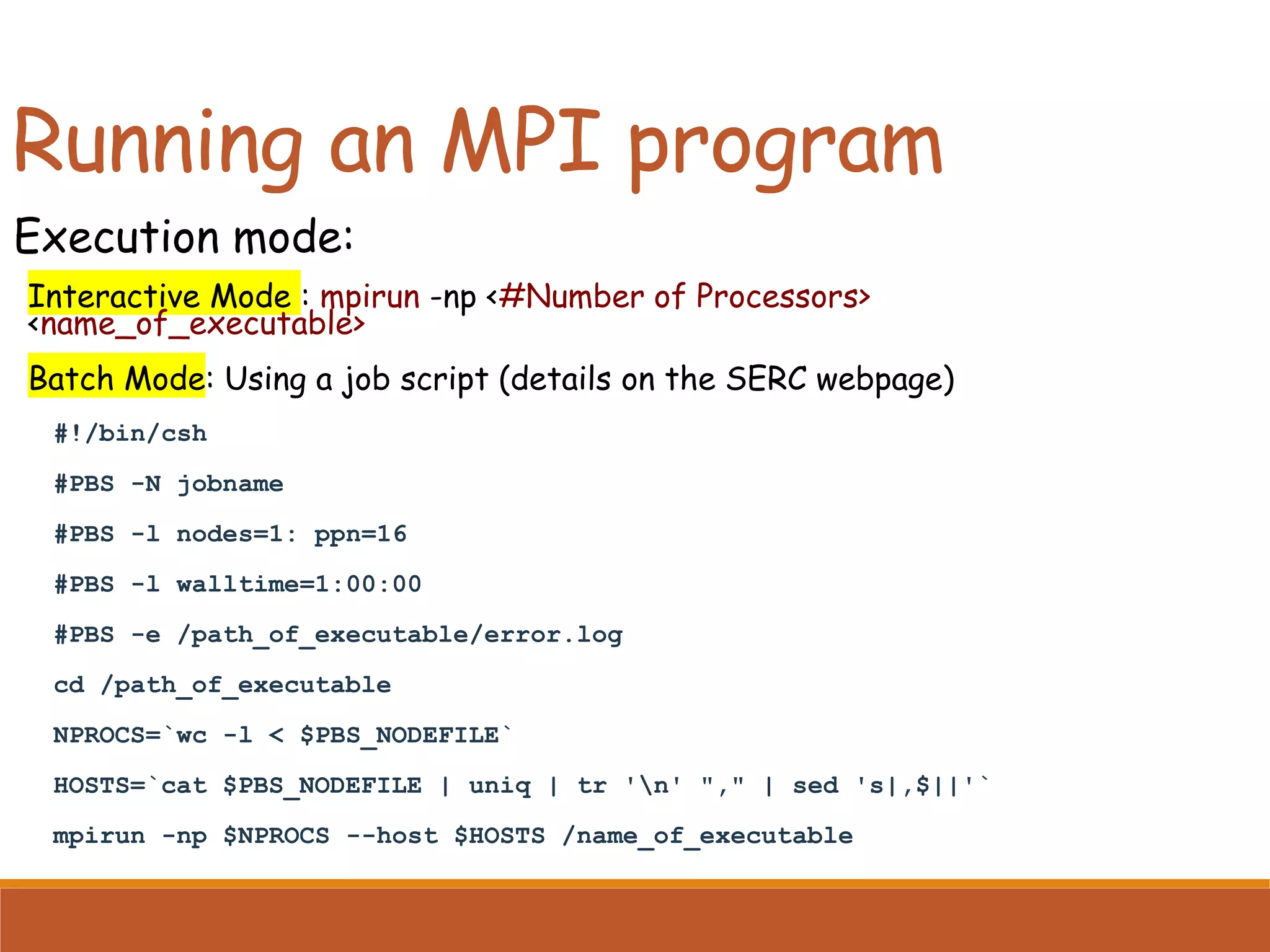 Running an MPI program Execution mode: Interactive Mode : mpirun -np <#Number of Processors> <name_of_executable> Batch Mode: Using a job script (details on the SERC webpage) #!/bin/csh #PBS -N jobname #PBS -l nodes=1: ppn=16 #PBS -l walltime=1:00:00 #PBS -e /path_of_executable/error.log cd /path_of_executable NPROCS=`wc -l < $PBS_NODEFILE` HOSTS=`cat $PBS_NODEFILE | uniq | tr 'n' "," | sed 's|,$||'` mpirun -np $NPROCS --host $HOSTS /name_of_executable 