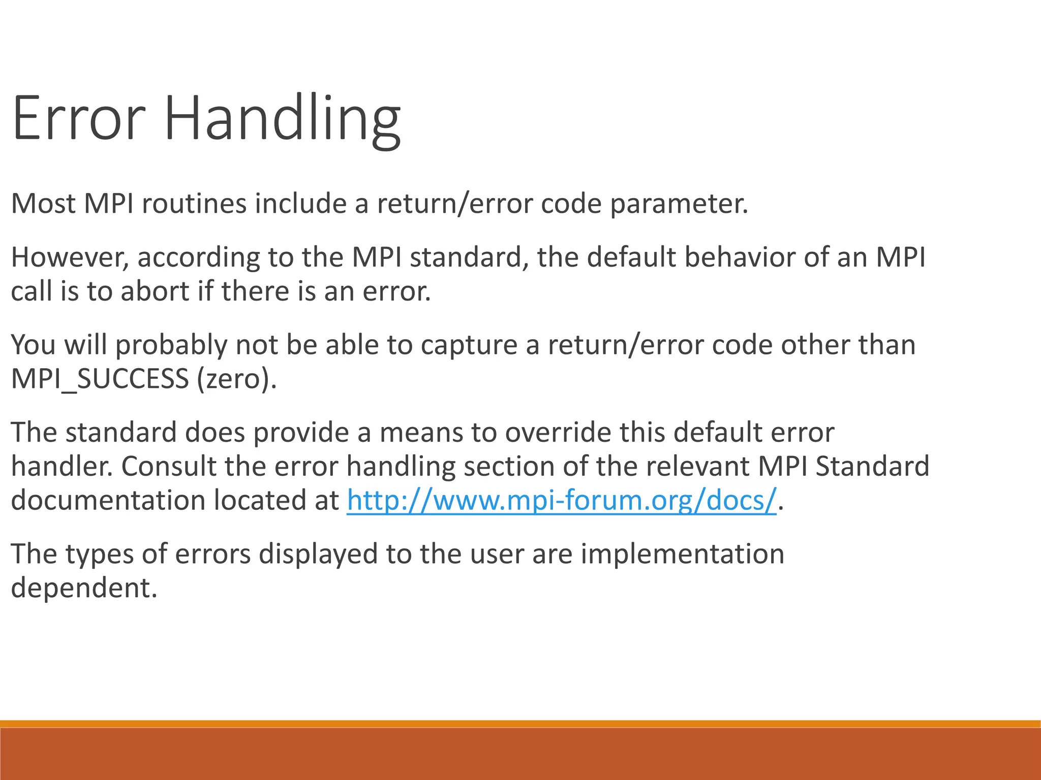 Error Handling Most MPI routines include a return/error code parameter. However, according to the MPI standard, the default behavior of an MPI call is to abort if there is an error. You will probably not be able to capture a return/error code other than MPI_SUCCESS (zero). The standard does provide a means to override this default error handler. Consult the error handling section of the relevant MPI Standard documentation located at http://www.mpi-forum.org/docs/. The types of errors displayed to the user are implementation dependent. 