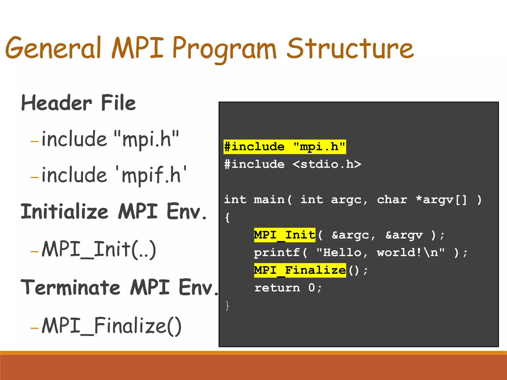 #include "mpi.h" #include <stdio.h> int main( int argc, char *argv[] ) { MPI_Init( &argc, &argv ); printf( "Hello, world!n" ); MPI_Finalize(); return 0; } Header File – include "mpi.h" – include 'mpif.h' Initialize MPI Env. – MPI_Init(..) Terminate MPI Env. – MPI_Finalize() General MPI Program Structure 