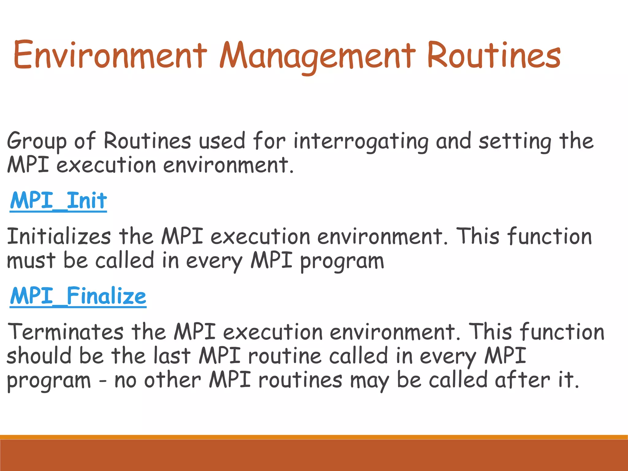 Environment Management Routines Group of Routines used for interrogating and setting the MPI execution environment. MPI_Init Initializes the MPI execution environment. This function must be called in every MPI program MPI_Finalize Terminates the MPI execution environment. This function should be the last MPI routine called in every MPI program - no other MPI routines may be called after it. 