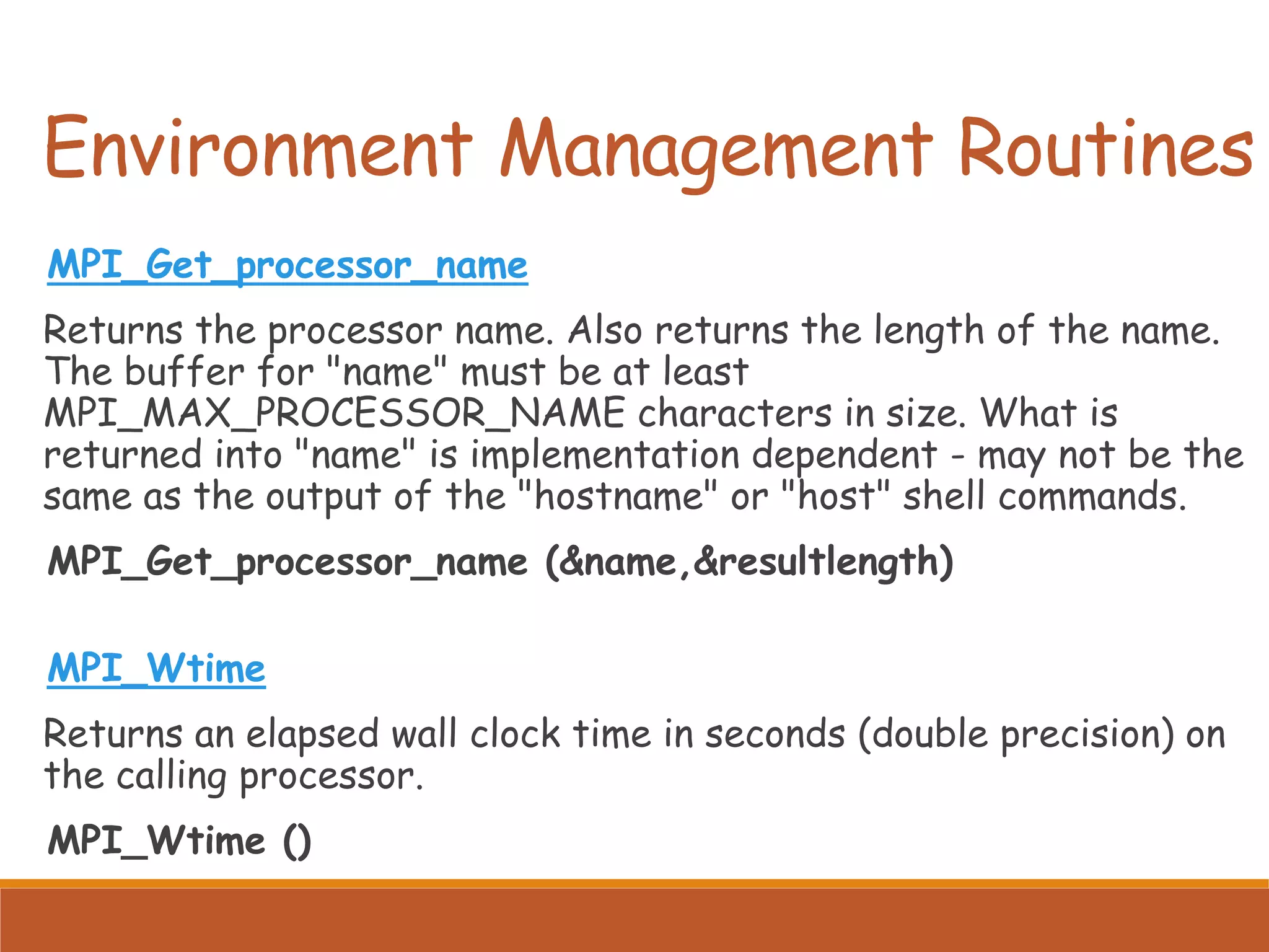 MPI_Get_processor_name Returns the processor name. Also returns the length of the name. The buffer for "name" must be at least MPI_MAX_PROCESSOR_NAME characters in size. What is returned into "name" is implementation dependent - may not be the same as the output of the "hostname" or "host" shell commands. MPI_Get_processor_name (&name,&resultlength) MPI_Wtime Returns an elapsed wall clock time in seconds (double precision) on the calling processor. MPI_Wtime () Environment Management Routines 