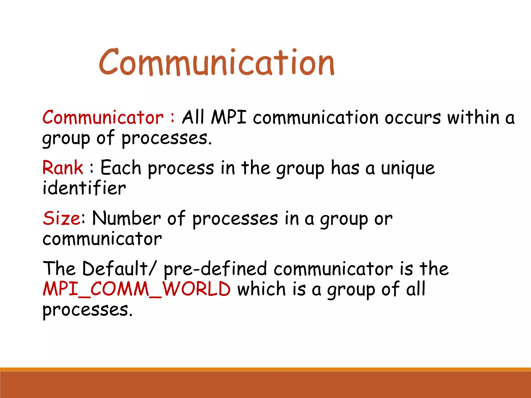 Communication Communicator : All MPI communication occurs within a group of processes. Rank : Each process in the group has a unique identifier Size: Number of processes in a group or communicator The Default/ pre-defined communicator is the MPI_COMM_WORLD which is a group of all processes. 