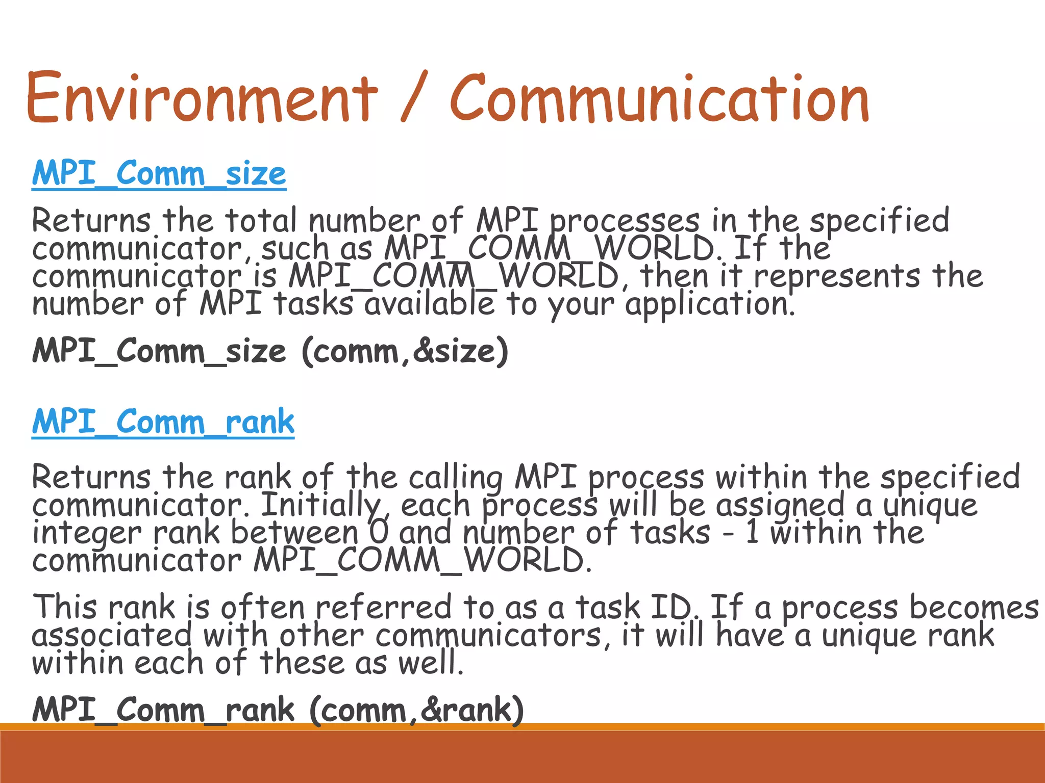 Environment / Communication MPI_Comm_size Returns the total number of MPI processes in the specified communicator, such as MPI_COMM_WORLD. If the communicator is MPI_COMM_WORLD, then it represents the number of MPI tasks available to your application. MPI_Comm_size (comm,&size) MPI_Comm_rank Returns the rank of the calling MPI process within the specified communicator. Initially, each process will be assigned a unique integer rank between 0 and number of tasks - 1 within the communicator MPI_COMM_WORLD. This rank is often referred to as a task ID. If a process becomes associated with other communicators, it will have a unique rank within each of these as well. MPI_Comm_rank (comm,&rank) 