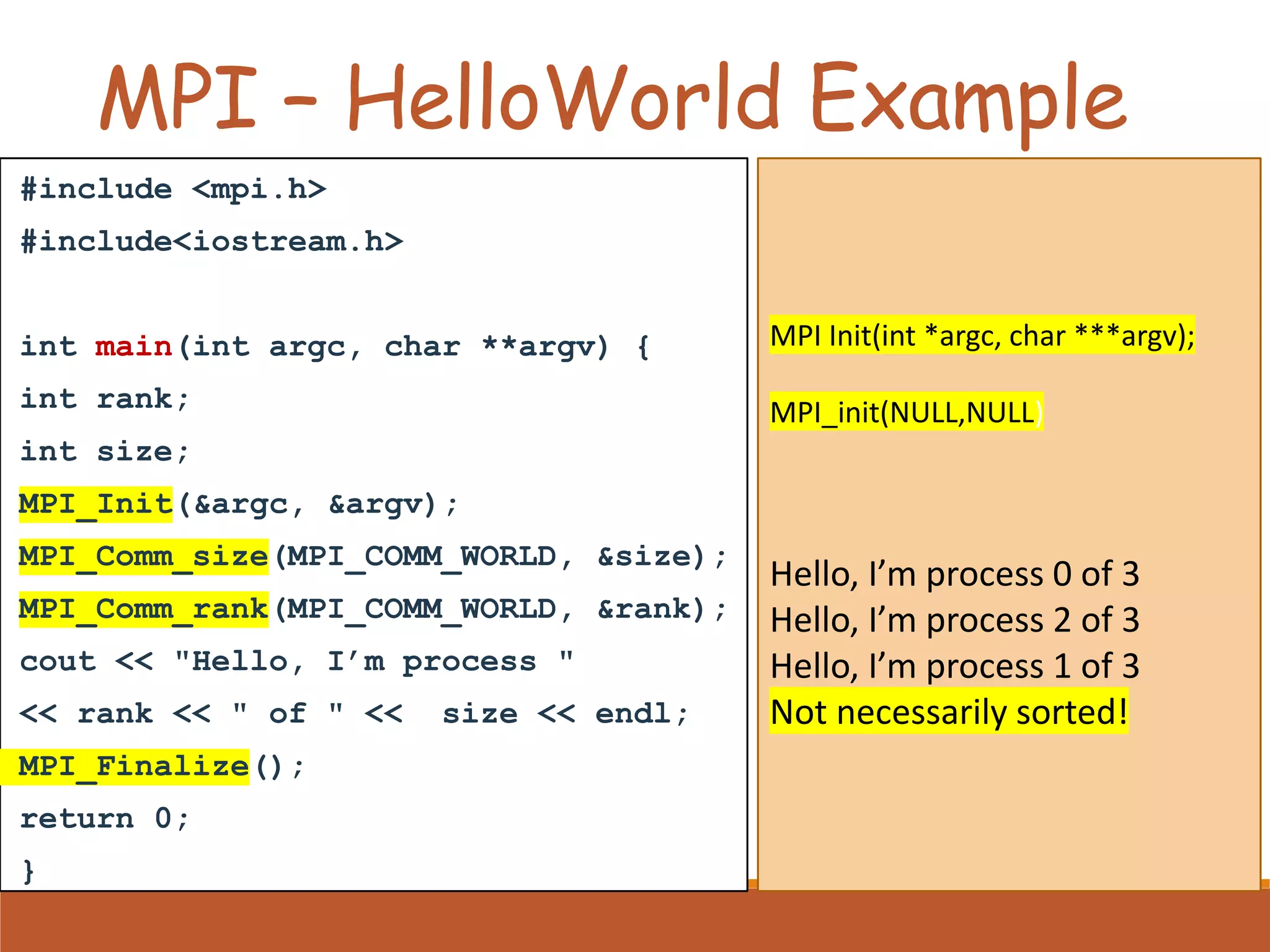 MPI – HelloWorld Example #include <mpi.h> #include<iostream.h> int main(int argc, char **argv) { int rank; int size; MPI_Init(&argc, &argv); MPI_Comm_size(MPI_COMM_WORLD, &size); MPI_Comm_rank(MPI_COMM_WORLD, &rank); cout << "Hello, I’m process " << rank << " of " << size << endl; MPI_Finalize(); return 0; } MPI Init(int *argc, char ***argv); MPI_init(NULL,NULL) Hello, I’m process 0 of 3 Hello, I’m process 2 of 3 Hello, I’m process 1 of 3 Not necessarily sorted! 