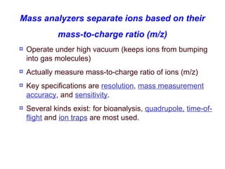 ¤ Operate under high vacuum (keeps ions from bumping
into gas molecules)
¤ Actually measure mass-to-charge ratio of ions (m/z)
¤ Key specifications are resolution, mass measurement
accuracy, and sensitivity.
¤ Several kinds exist: for bioanalysis, quadrupole, time-of-
flight and ion traps are most used.
Mass analyzers separate ions based on their
mass-to-charge ratio (m/z)
 