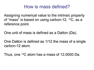 Assigning numerical value to the intrinsic property
of “mass” is based on using carbon-12, 12
C, as a
reference point.
One unit of mass is defined as a Dalton (Da).
One Dalton is defined as 1/12 the mass of a single
carbon-12 atom.
Thus, one 12
C atom has a mass of 12.0000 Da.
How is mass defined?
 