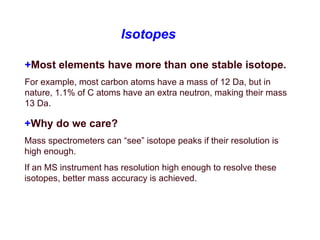 Isotopes
+Most elements have more than one stable isotope.
For example, most carbon atoms have a mass of 12 Da, but in
nature, 1.1% of C atoms have an extra neutron, making their mass
13 Da.
+Why do we care?
Mass spectrometers can “see” isotope peaks if their resolution is
high enough.
If an MS instrument has resolution high enough to resolve these
isotopes, better mass accuracy is achieved.
 