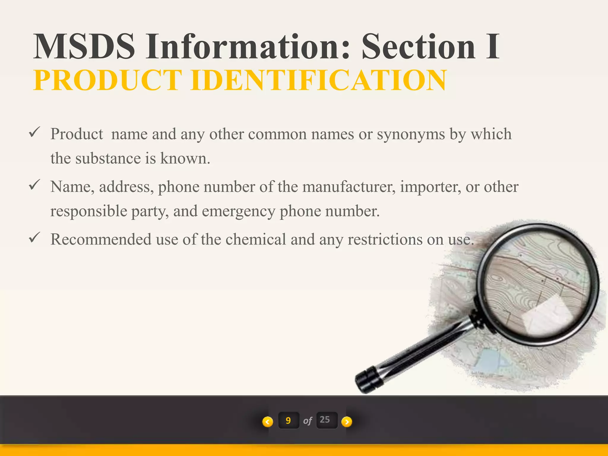 9 of 25
 Product name and any other common names or synonyms by which
the substance is known.
 Name, address, phone number of the manufacturer, importer, or other
responsible party, and emergency phone number.
 Recommended use of the chemical and any restrictions on use.
MSDS Information: Section I
PRODUCT IDENTIFICATION
 