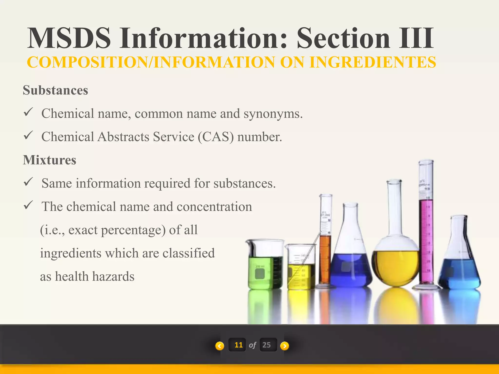 11 of
Substances
 Chemical name, common name and synonyms.
 Chemical Abstracts Service (CAS) number.
Mixtures
 Same information required for substances.
 The chemical name and concentration
(i.e., exact percentage) of all
ingredients which are classified
as health hazards
MSDS Information: Section III
COMPOSITION/INFORMATION ON INGREDIENTES
25
 