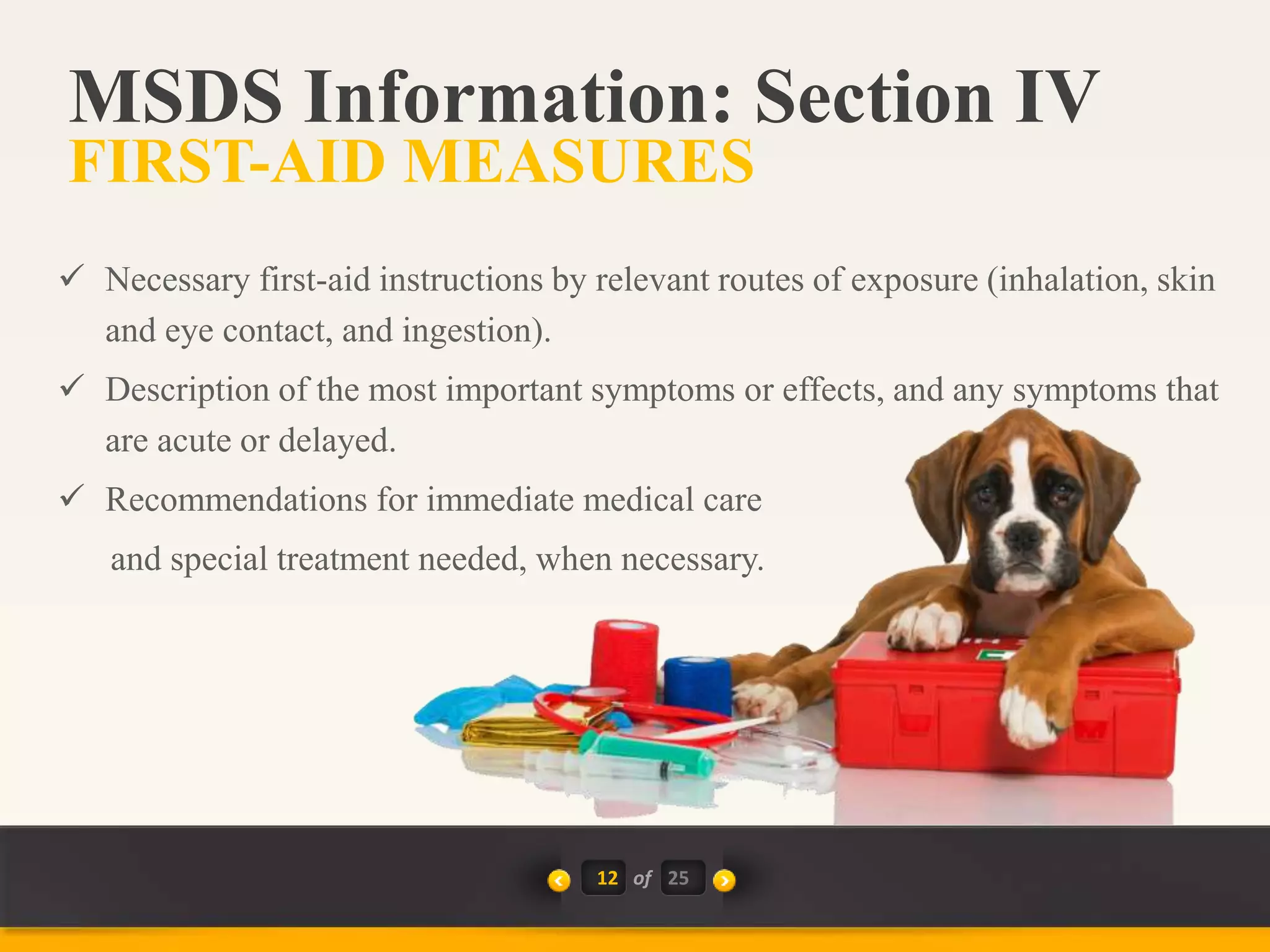 12 of
 Necessary first-aid instructions by relevant routes of exposure (inhalation, skin
and eye contact, and ingestion).
 Description of the most important symptoms or effects, and any symptoms that
are acute or delayed.
 Recommendations for immediate medical care
and special treatment needed, when necessary.
MSDS Information: Section IV
FIRST-AID MEASURES
25
 