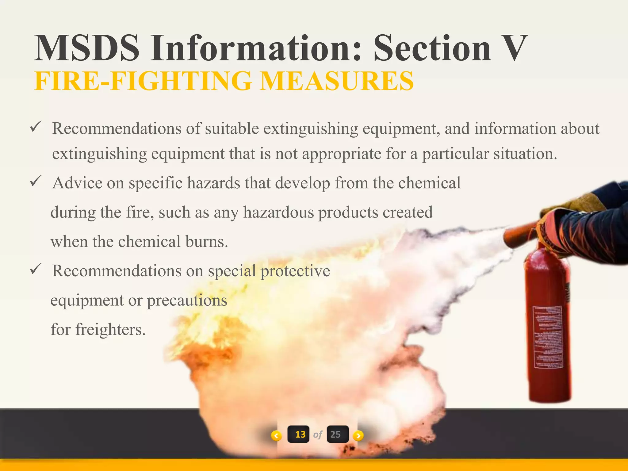 13 of
 Recommendations of suitable extinguishing equipment, and information about
extinguishing equipment that is not appropriate for a particular situation.
 Advice on specific hazards that develop from the chemical
during the fire, such as any hazardous products created
when the chemical burns.
 Recommendations on special protective
equipment or precautions
for freighters.
MSDS Information: Section V
FIRE-FIGHTING MEASURES
25
 