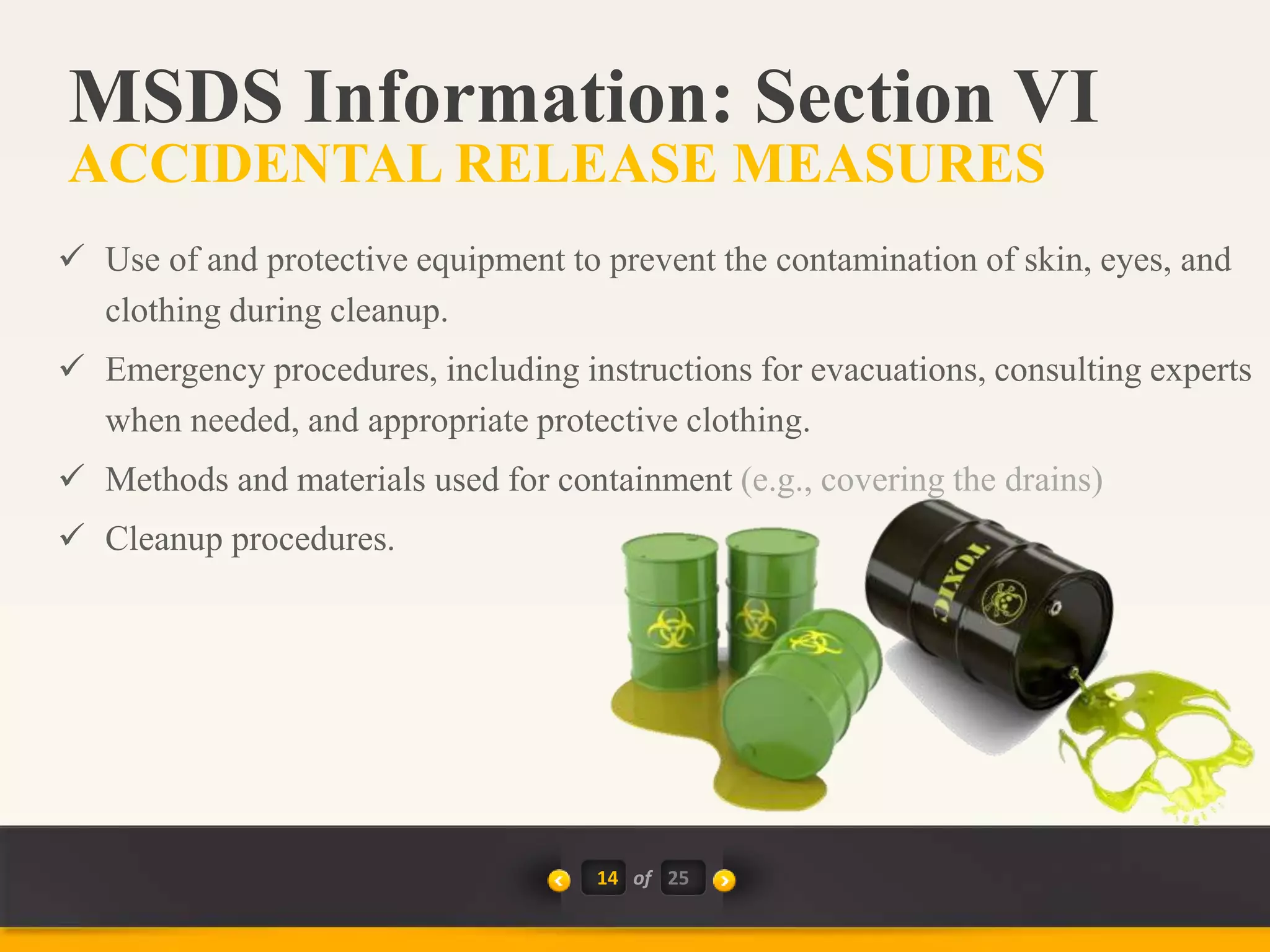  Use of and protective equipment to prevent the contamination of skin, eyes, and
clothing during cleanup.
 Emergency procedures, including instructions for evacuations, consulting experts
when needed, and appropriate protective clothing.
 Methods and materials used for containment (e.g., covering the drains)
 Cleanup procedures.
14 of
MSDS Information: Section VI
ACCIDENTAL RELEASE MEASURES
25
 