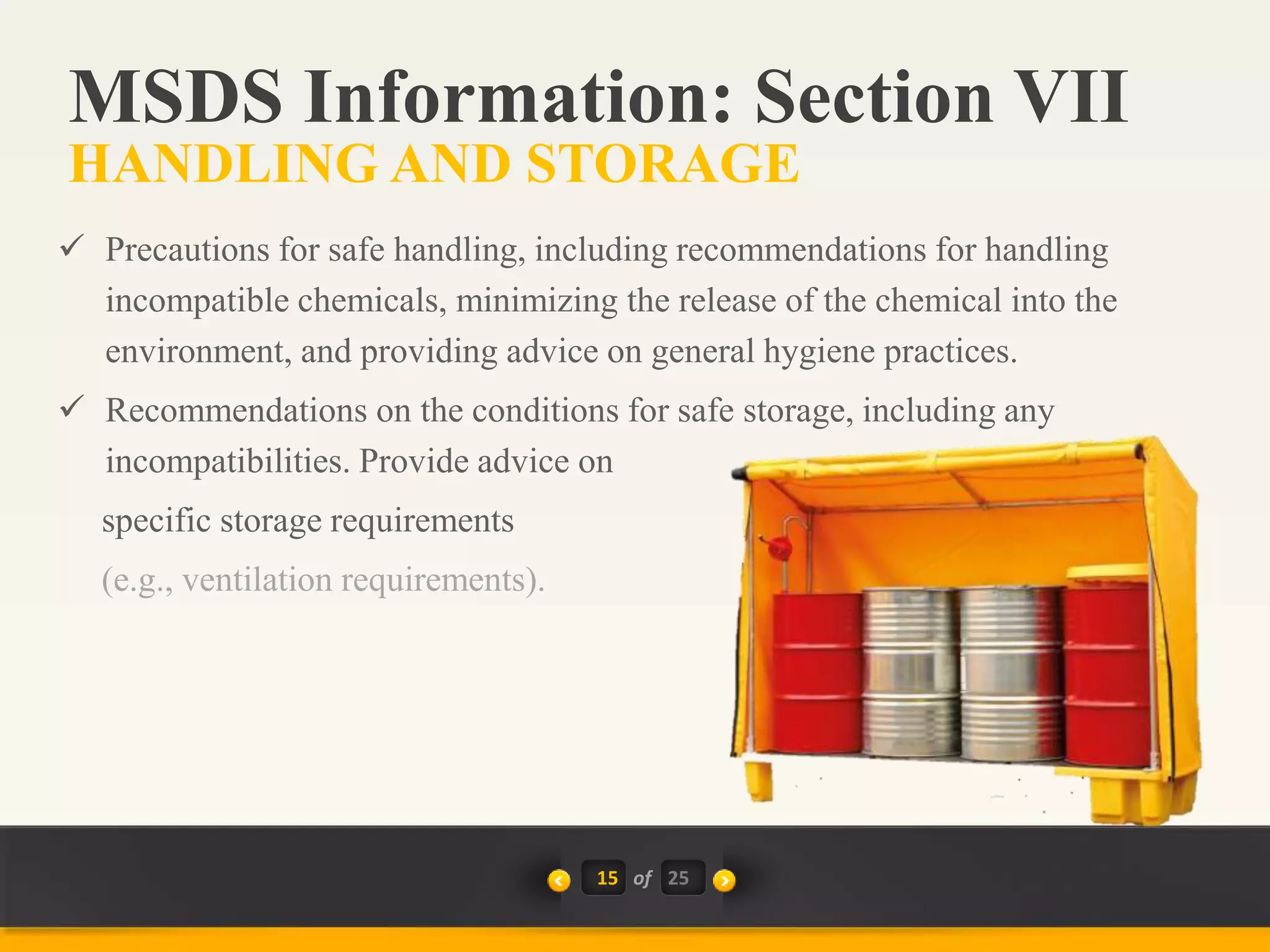 15 of
 Precautions for safe handling, including recommendations for handling
incompatible chemicals, minimizing the release of the chemical into the
environment, and providing advice on general hygiene practices.
 Recommendations on the conditions for safe storage, including any
incompatibilities. Provide advice on
specific storage requirements
(e.g., ventilation requirements).
MSDS Information: Section VII
HANDLING AND STORAGE
25
 