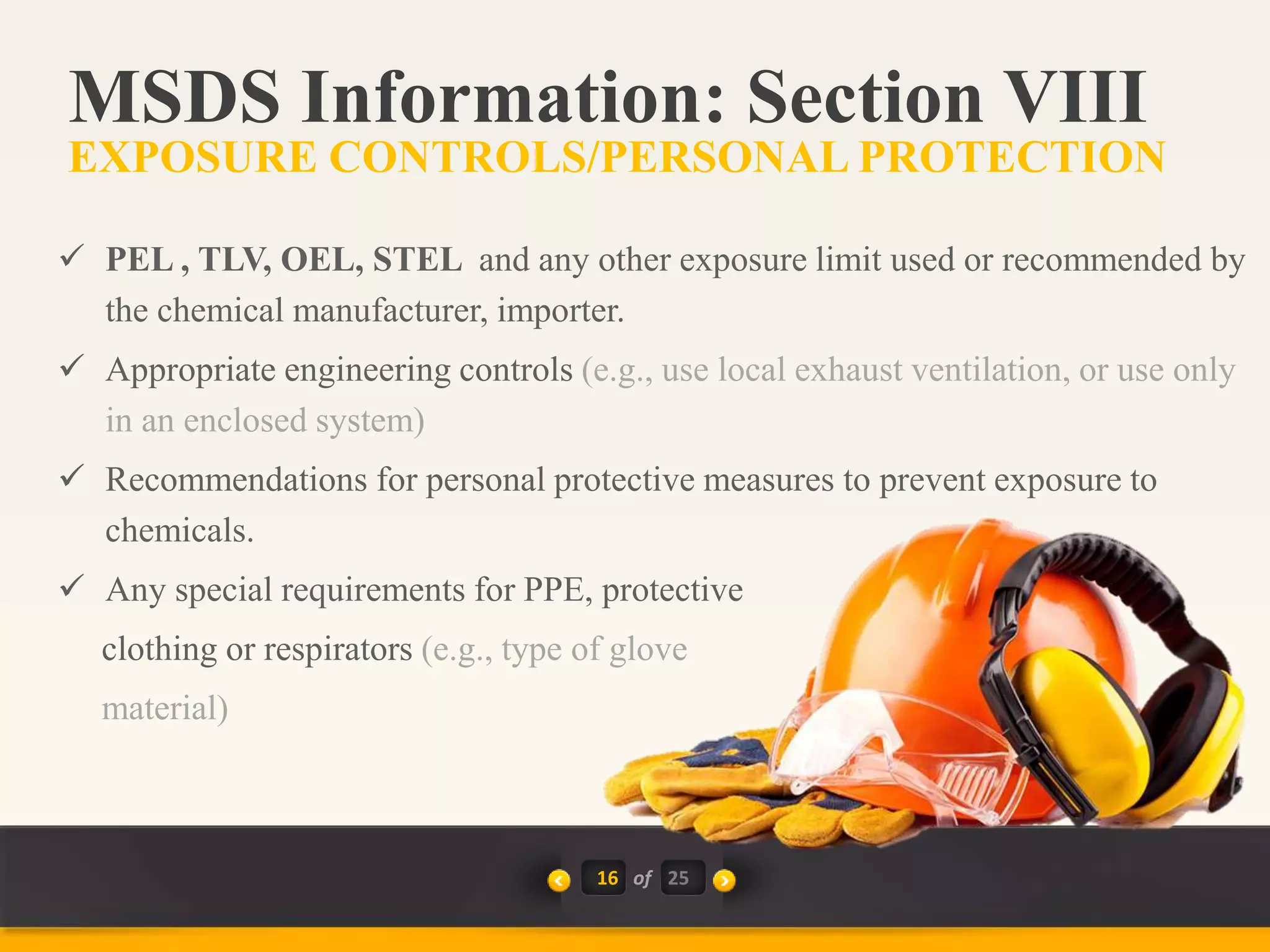 16 of
 PEL , TLV, OEL, STEL and any other exposure limit used or recommended by
the chemical manufacturer, importer.
 Appropriate engineering controls (e.g., use local exhaust ventilation, or use only
in an enclosed system)
 Recommendations for personal protective measures to prevent exposure to
chemicals.
 Any special requirements for PPE, protective
clothing or respirators (e.g., type of glove
material)
MSDS Information: Section VIII
EXPOSURE CONTROLS/PERSONAL PROTECTION
25
 