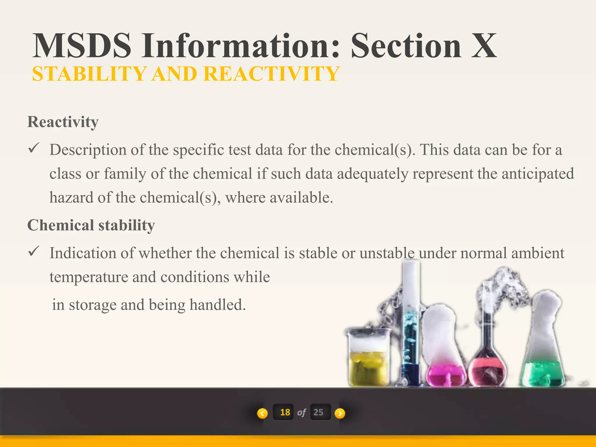18 of
Reactivity
 Description of the specific test data for the chemical(s). This data can be for a
class or family of the chemical if such data adequately represent the anticipated
hazard of the chemical(s), where available.
Chemical stability
 Indication of whether the chemical is stable or unstable under normal ambient
temperature and conditions while
in storage and being handled.
MSDS Information: Section X
STABILITYAND REACTIVITY
25
 