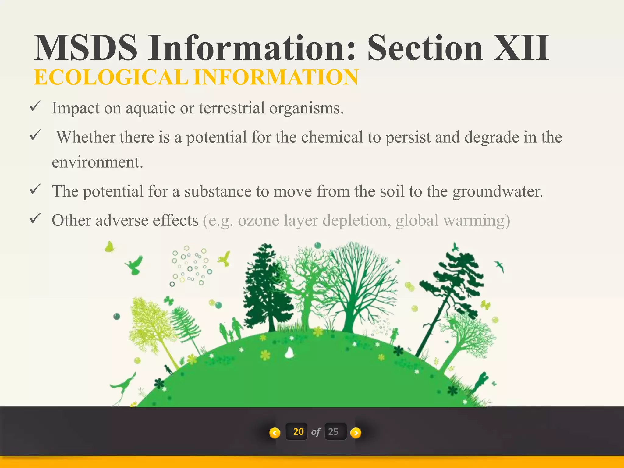 20 of
 Impact on aquatic or terrestrial organisms.
 Whether there is a potential for the chemical to persist and degrade in the
environment.
 The potential for a substance to move from the soil to the groundwater.
 Other adverse effects (e.g. ozone layer depletion, global warming)
MSDS Information: Section XII
ECOLOGICAL INFORMATION
25
 