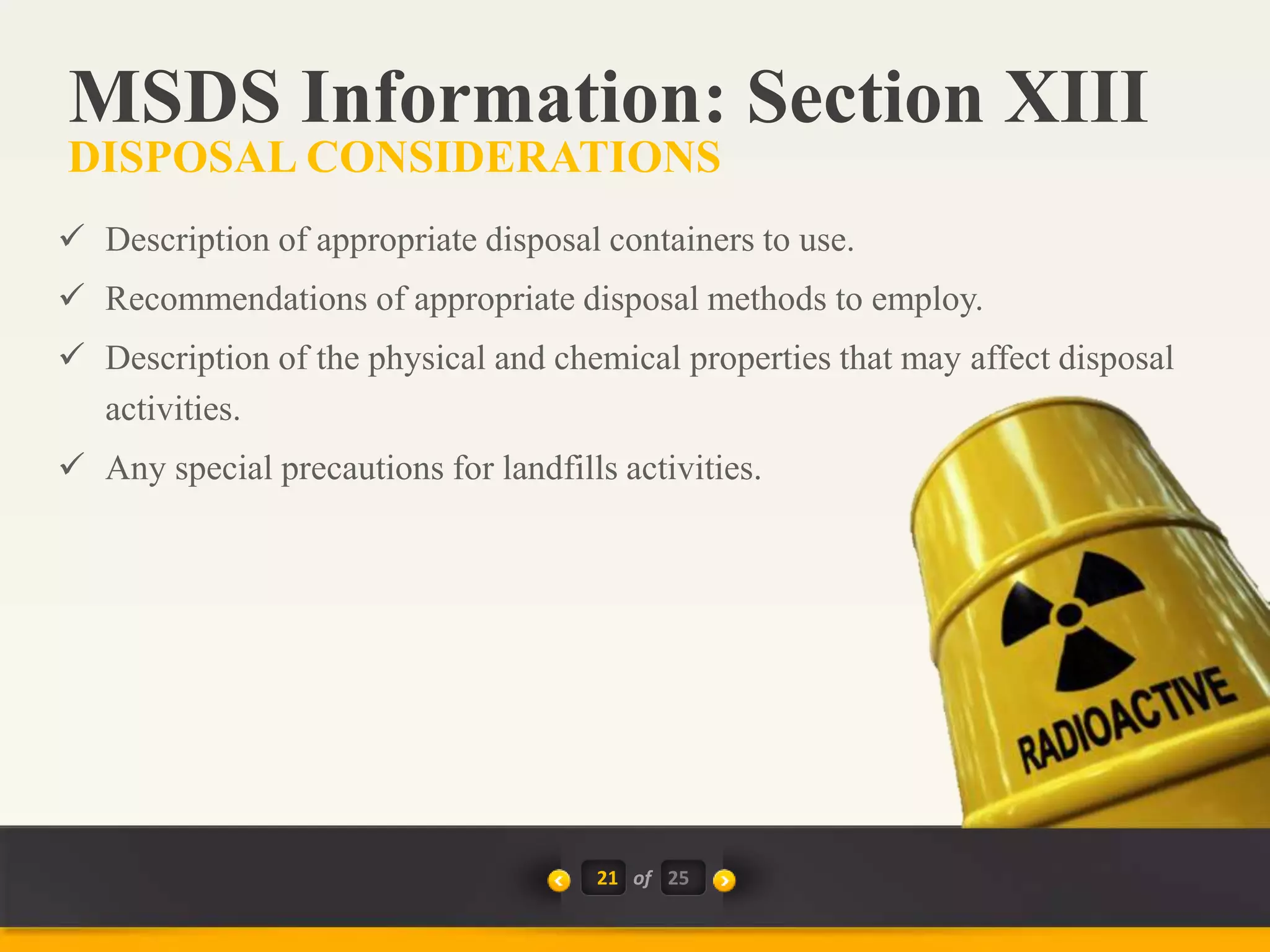 21 of
 Description of appropriate disposal containers to use.
 Recommendations of appropriate disposal methods to employ.
 Description of the physical and chemical properties that may affect disposal
activities.
 Any special precautions for landfills activities.
MSDS Information: Section XIII
DISPOSAL CONSIDERATIONS
25
 