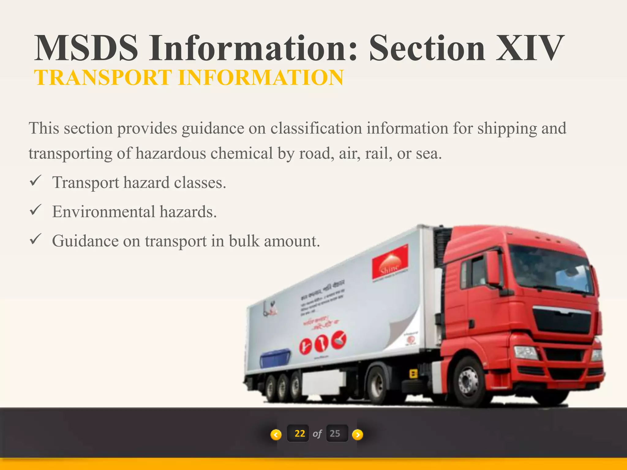 22 of
This section provides guidance on classification information for shipping and
transporting of hazardous chemical by road, air, rail, or sea.
 Transport hazard classes.
 Environmental hazards.
 Guidance on transport in bulk amount.
MSDS Information: Section XIV
TRANSPORT INFORMATION
25
 