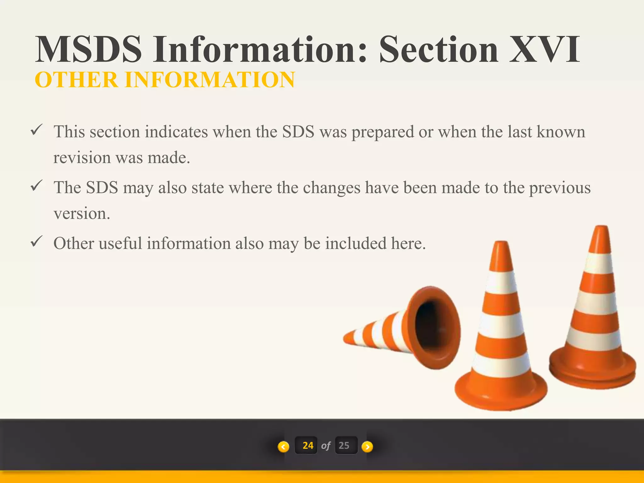 24 of
 This section indicates when the SDS was prepared or when the last known
revision was made.
 The SDS may also state where the changes have been made to the previous
version.
 Other useful information also may be included here.
MSDS Information: Section XVI
OTHER INFORMATION
25
 