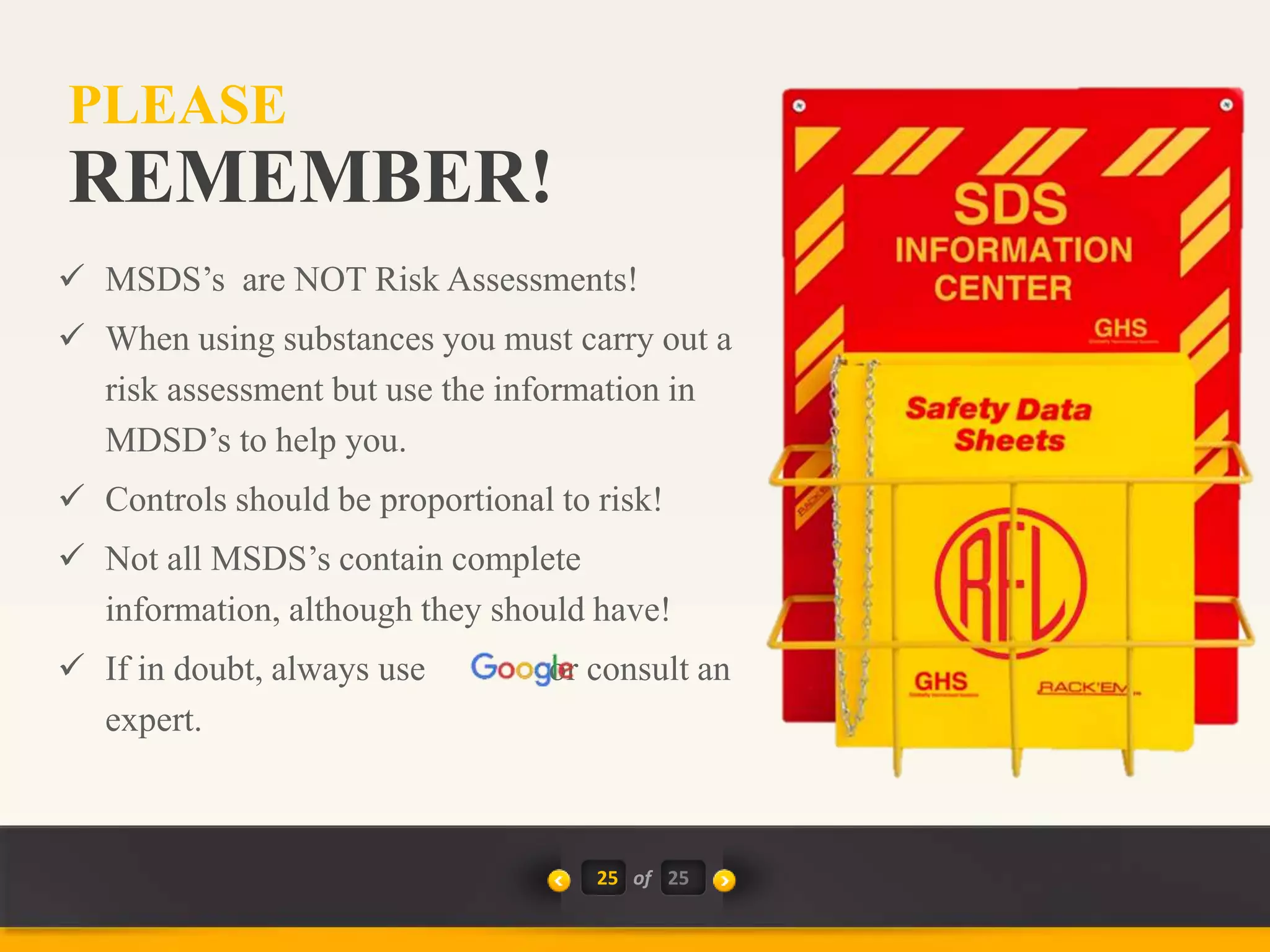 25 of
 MSDS’s are NOT Risk Assessments!
 When using substances you must carry out a
risk assessment but use the information in
MDSD’s to help you.
 Controls should be proportional to risk!
 Not all MSDS’s contain complete
information, although they should have!
 If in doubt, always use or consult an
expert.
REMEMBER!
PLEASE
25
 