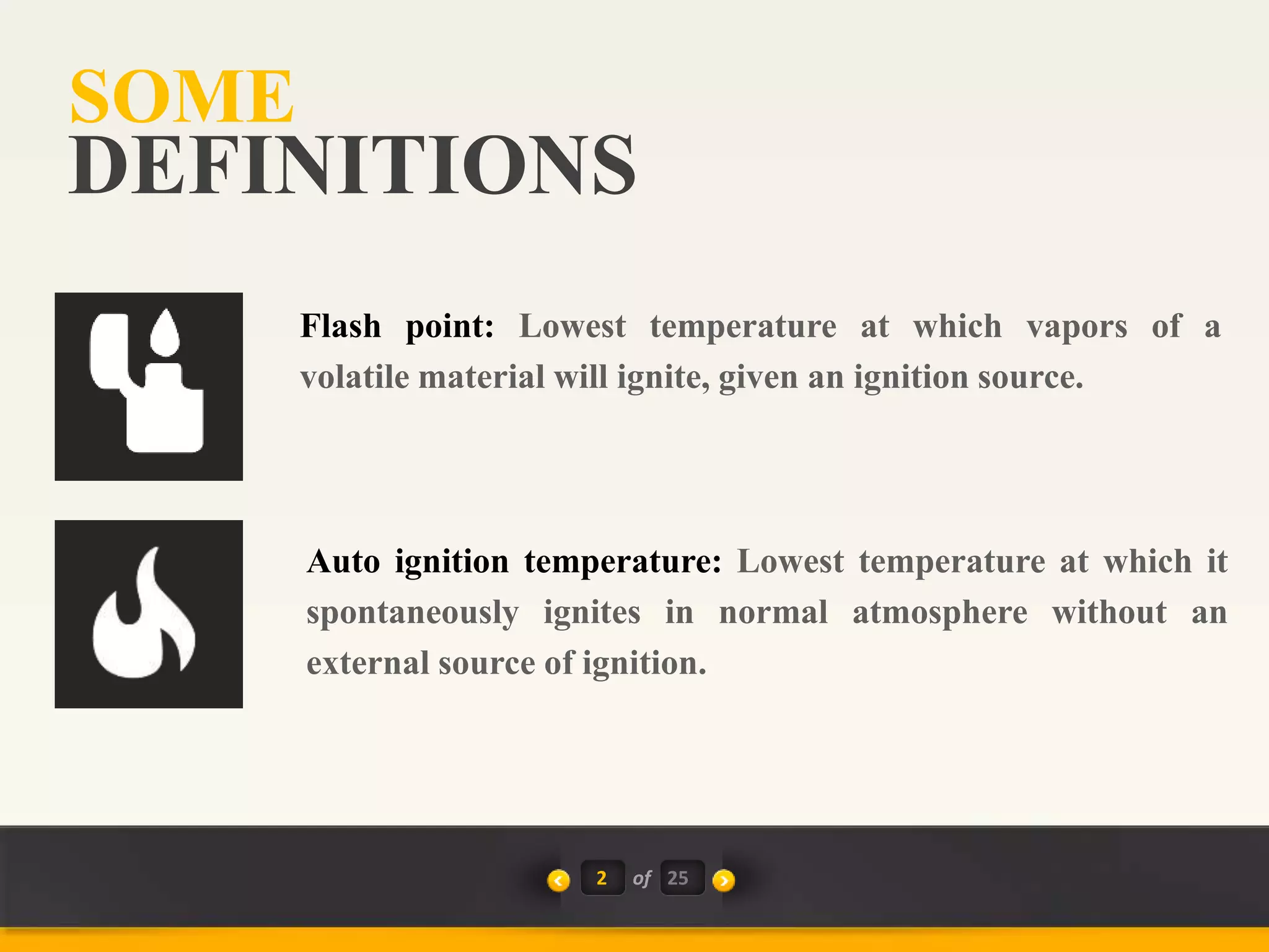 SOME
2 of 25
DEFINITIONS
Auto ignition temperature: Lowest temperature at which it
spontaneously ignites in normal atmosphere without an
external source of ignition.
Flash point: Lowest temperature at which vapors of a
volatile material will ignite, given an ignition source.
 