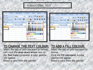 FORMATTING TEXT
TO CHANGE THE TEXT COLOUR:
Select the cell or cells you want to format.
Left-click the drop-down arrow next to
the Text Color command. A color palette
will appear.
Select a color from the palette.
TO ADD A FILL COLOUR:
Select the cell or cells you want to
format.
Click the Fill command. A color
palette will appear.
Select a color from the palette.
16-07-2015 10MS EXCEL
 