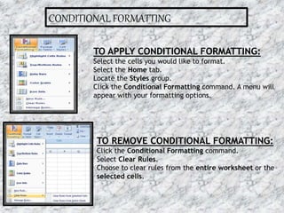 CONDITIONAL FORMATTING
TO APPLY CONDITIONAL FORMATTING:
Select the cells you would like to format.
Select the Home tab.
Locate the Styles group.
Click the Conditional Formatting command. A menu will
appear with your formatting options.
TO REMOVE CONDITIONAL FORMATTING:
Click the Conditional Formatting command.
Select Clear Rules.
Choose to clear rules from the entire worksheet or the
selected cells.
16-07-2015 11MS EXCEL
 
