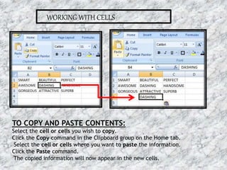 WORKING WITH CELLS
TO COPY AND PASTE CONTENTS:
Select the cell or cells you wish to copy.
Click the Copy command in the Clipboard group on the Home tab.
Select the cell or cells where you want to paste the information.
Click the Paste command.
The copied information will now appear in the new cells.
16-07-2015 6MS EXCEL
 