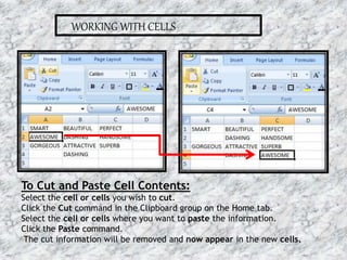 WORKING WITH CELLS
To Cut and Paste Cell Contents:
Select the cell or cells you wish to cut.
Click the Cut command in the Clipboard group on the Home tab.
Select the cell or cells where you want to paste the information.
Click the Paste command.
The cut information will be removed and now appear in the new cells.
16-07-2015 7MS EXCEL
 