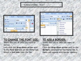 FORMATTING TEXT
TO CHANGE THE FONT SIZE:
Select the cell or cells you want to
format.
Left-click the drop-down arrow next
to the Font Size box on the Home tab.
Select a font size from the list.
TO ADD A BORDER:
Select the cell or cells you want to
format.
Click the drop-down arrow next to the
Borders command on the Home tab. A
menu will appear with border options.
16-07-2015 9MS EXCEL
 