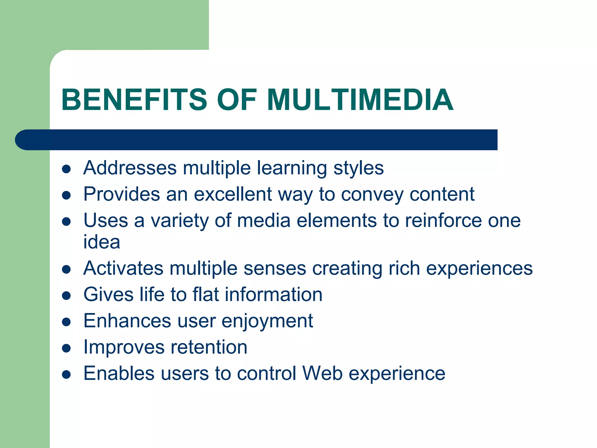 BENEFITS OF MULTIMEDIA
 Addresses multiple learning styles
 Provides an excellent way to convey content
 Uses a variety of media elements to reinforce one
idea
 Activates multiple senses creating rich experiences
 Gives life to flat information
 Enhances user enjoyment
 Improves retention
 Enables users to control Web experience
 