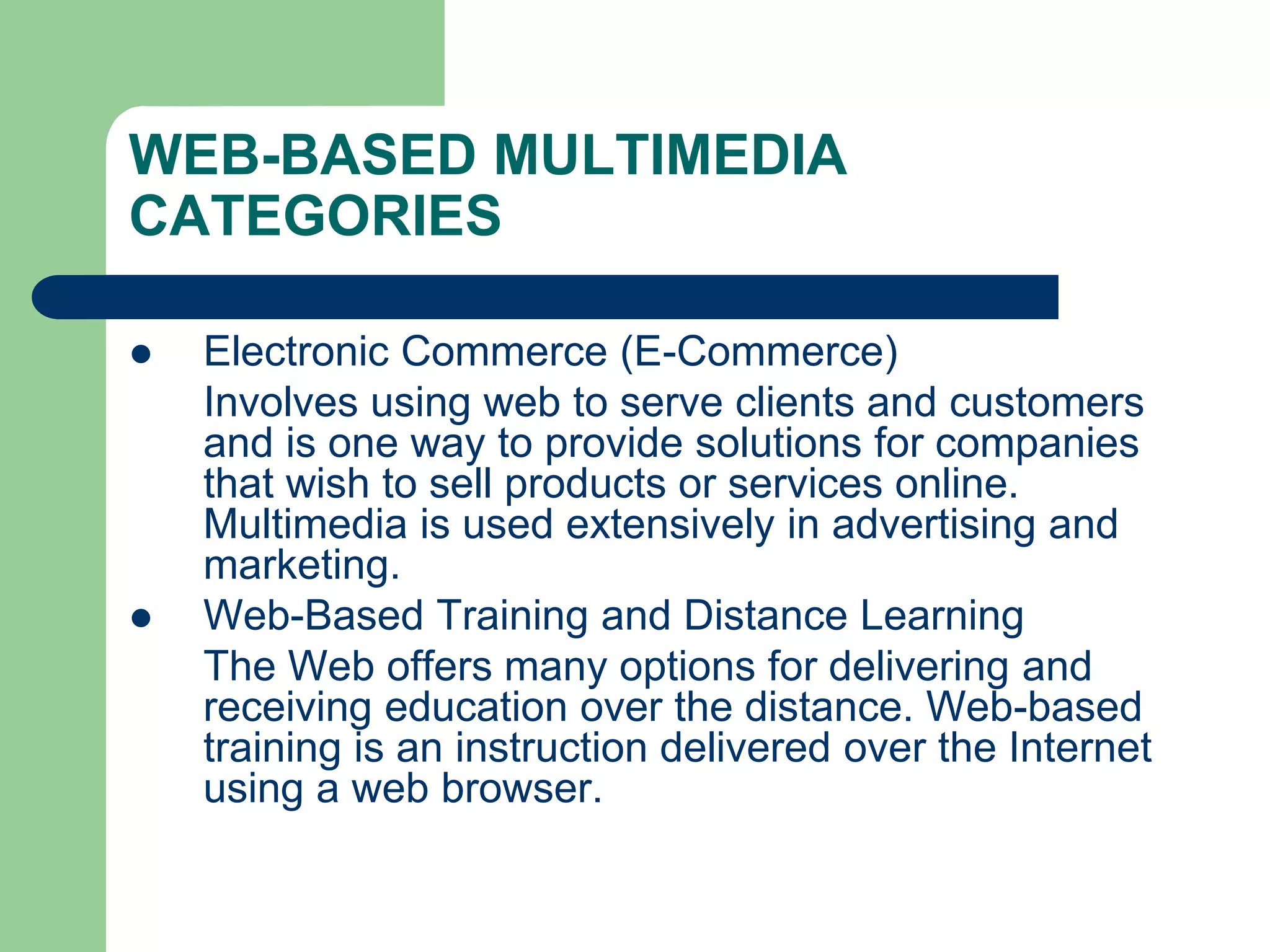 WEB-BASED MULTIMEDIA
CATEGORIES
 Electronic Commerce (E-Commerce)
Involves using web to serve clients and customers
and is one way to provide solutions for companies
that wish to sell products or services online.
Multimedia is used extensively in advertising and
marketing.
 Web-Based Training and Distance Learning
The Web offers many options for delivering and
receiving education over the distance. Web-based
training is an instruction delivered over the Internet
using a web browser.
 