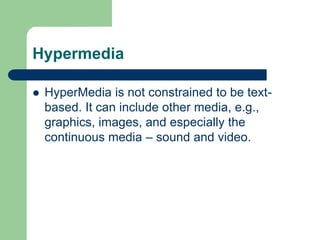Hypermedia
 HyperMedia is not constrained to be text-
based. It can include other media, e.g.,
graphics, images, and especially the
continuous media – sound and video.
 