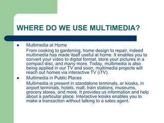WHERE DO WE USE MULTIMEDIA?
 Multimedia at Home
From cooking to gardening, home design to repair, indeed
multimedia has made itself useful at home. It enables you to
convert your video to digital format, store your pictures in a
compact disc, and many more. Today, multimedia is also
being applied in our TV and soon, multimedia projects will
reach out homes via interactive TV (iTV).
 Multimedia in Public Places
Multimedia is present in standalone terminals, or kiosks, in
airport terminals, hotels, mall, train stations, museums,
grocery stores, and more. It provides us information and help
about a particular place. Interactive kiosks enables you to
make a transaction without talking to a sales agent.
 