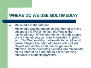 WHERE DO WE USE MULTIMEDIA?
 Multimedia in the Internet
Multimedia was introduced in the Internet with the
advent of the WWW. In fact, the Web is the
multimedia part of the internet. In the early stages
of the internet, you can view information in plain
text. The Web enables multimedia to be delivered
online. Playing live Internet games with multiple
players around the world has caught much
attention. Some e-learning systems use multimedia
on the internet as a method to deliver learning
materials to students anywhere.
 