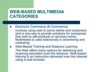 WEB-BASED MULTIMEDIA
CATEGORIES
 Electronic Commerce (E-Commerce)
Involves using web to serve clients and customers
and is one way to provide solutions for companies
that wish to sell products or services online.
Multimedia is used extensively in advertising and
marketing.
 Web-Based Training and Distance Learning
The Web offers many options for delivering and
receiving education over the distance. Web-based
training is an instruction delivered over the Internet
using a web browser.
 
