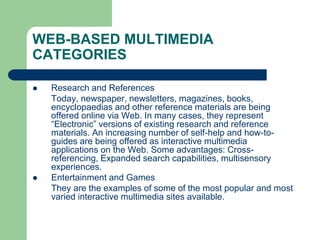 WEB-BASED MULTIMEDIA
CATEGORIES
 Research and References
Today, newspaper, newsletters, magazines, books,
encyclopaedias and other reference materials are being
offered online via Web. In many cases, they represent
“Electronic” versions of existing research and reference
materials. An increasing number of self-help and how-to-
guides are being offered as interactive multimedia
applications on the Web. Some advantages: Cross-
referencing, Expanded search capabilities, multisensory
experiences.
 Entertainment and Games
They are the examples of some of the most popular and most
varied interactive multimedia sites available.
 