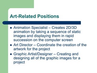 Art-Related Positions
 Animation Specialist – Creates 2D/3D
animation by taking a sequence of static
images and displaying them in rapid
succession on the computer screen
 Art Director – Coordinate the creation of the
artwork for the project
 Graphic Artist/Designer – Creating and
designing all of the graphic images for a
project
 