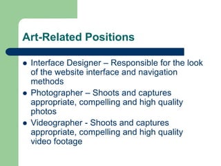 Art-Related Positions
 Interface Designer – Responsible for the look
of the website interface and navigation
methods
 Photographer – Shoots and captures
appropriate, compelling and high quality
photos
 Videographer - Shoots and captures
appropriate, compelling and high quality
video footage
 