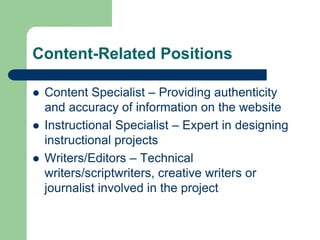 Content-Related Positions
 Content Specialist – Providing authenticity
and accuracy of information on the website
 Instructional Specialist – Expert in designing
instructional projects
 Writers/Editors – Technical
writers/scriptwriters, creative writers or
journalist involved in the project
 