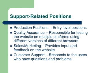 Support-Related Positions
 Production Positions – Entry level positions
 Quality Assurance – Responsible for testing
the website on multiple platforms using
different versions of different browsers
 Sales/Marketing – Provides input and
feedback on the website
 Customer Support – Responds to the users
who have questions and problems.
 