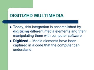DIGITIZED MULTIMEDIA
 Today, this integration is accomplished by
digitizing different media elements and then
manipulating them with computer software
 Digitized – Media elements have been
captured in a code that the computer can
understand
 