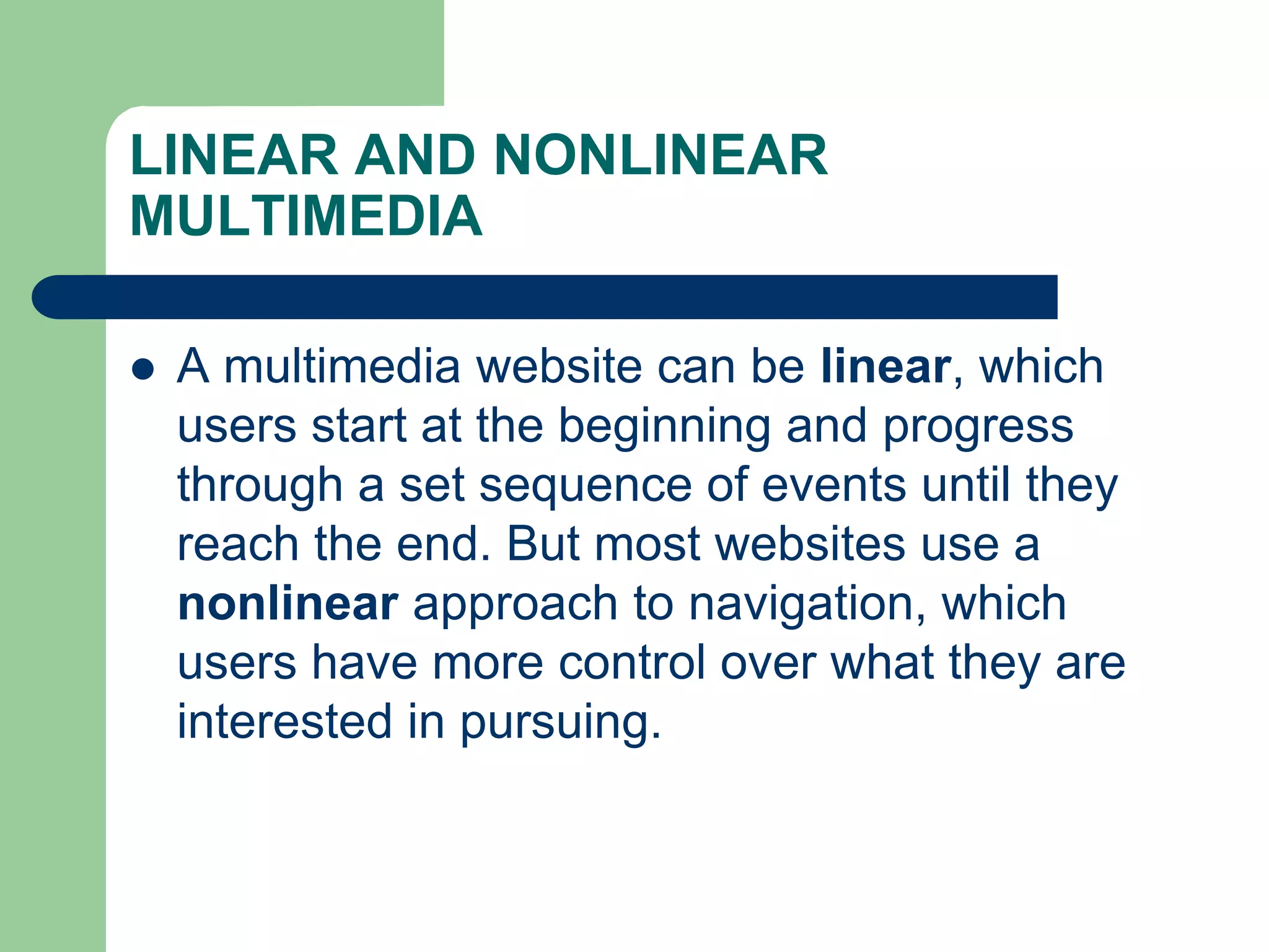 LINEAR AND NONLINEAR
MULTIMEDIA
 A multimedia website can be linear, which
users start at the beginning and progress
through a set sequence of events until they
reach the end. But most websites use a
nonlinear approach to navigation, which
users have more control over what they are
interested in pursuing.
 
