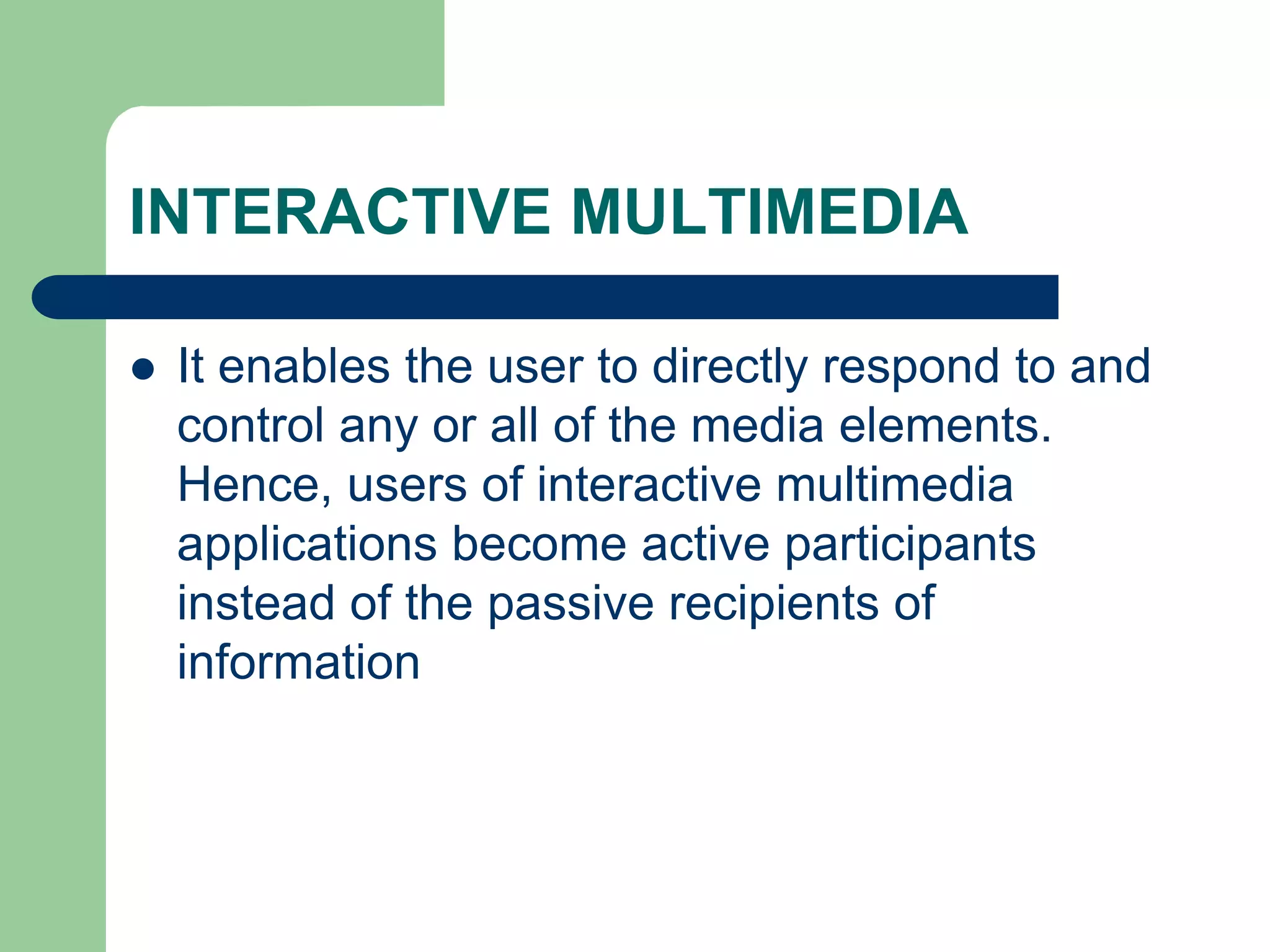 INTERACTIVE MULTIMEDIA
 It enables the user to directly respond to and
control any or all of the media elements.
Hence, users of interactive multimedia
applications become active participants
instead of the passive recipients of
information
 