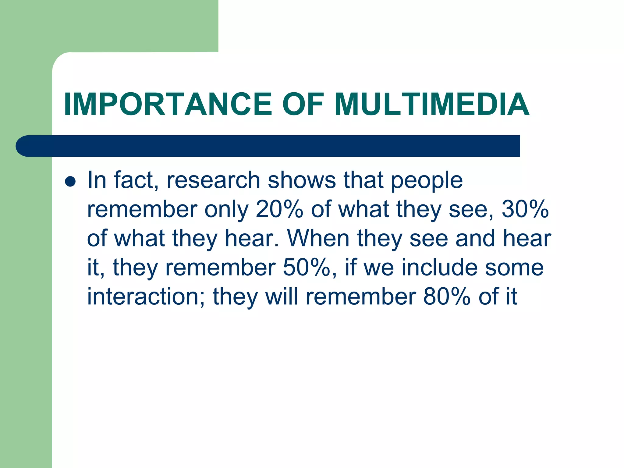 IMPORTANCE OF MULTIMEDIA
 In fact, research shows that people
remember only 20% of what they see, 30%
of what they hear. When they see and hear
it, they remember 50%, if we include some
interaction; they will remember 80% of it
 