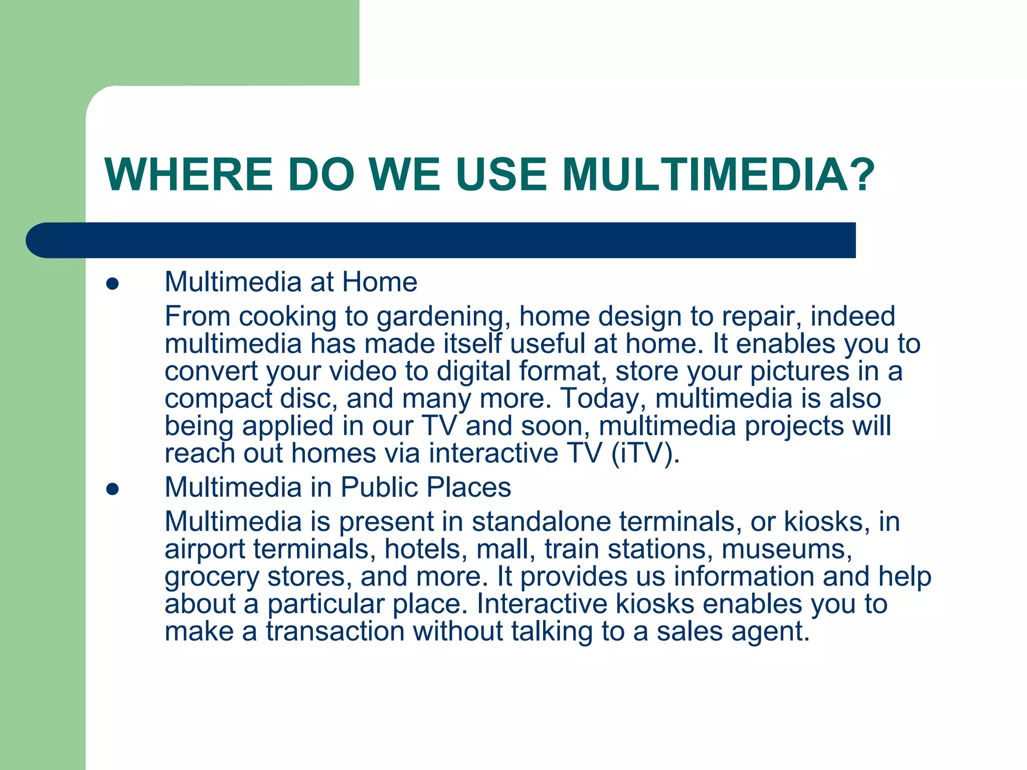 WHERE DO WE USE MULTIMEDIA?
 Multimedia at Home
From cooking to gardening, home design to repair, indeed
multimedia has made itself useful at home. It enables you to
convert your video to digital format, store your pictures in a
compact disc, and many more. Today, multimedia is also
being applied in our TV and soon, multimedia projects will
reach out homes via interactive TV (iTV).
 Multimedia in Public Places
Multimedia is present in standalone terminals, or kiosks, in
airport terminals, hotels, mall, train stations, museums,
grocery stores, and more. It provides us information and help
about a particular place. Interactive kiosks enables you to
make a transaction without talking to a sales agent.
 