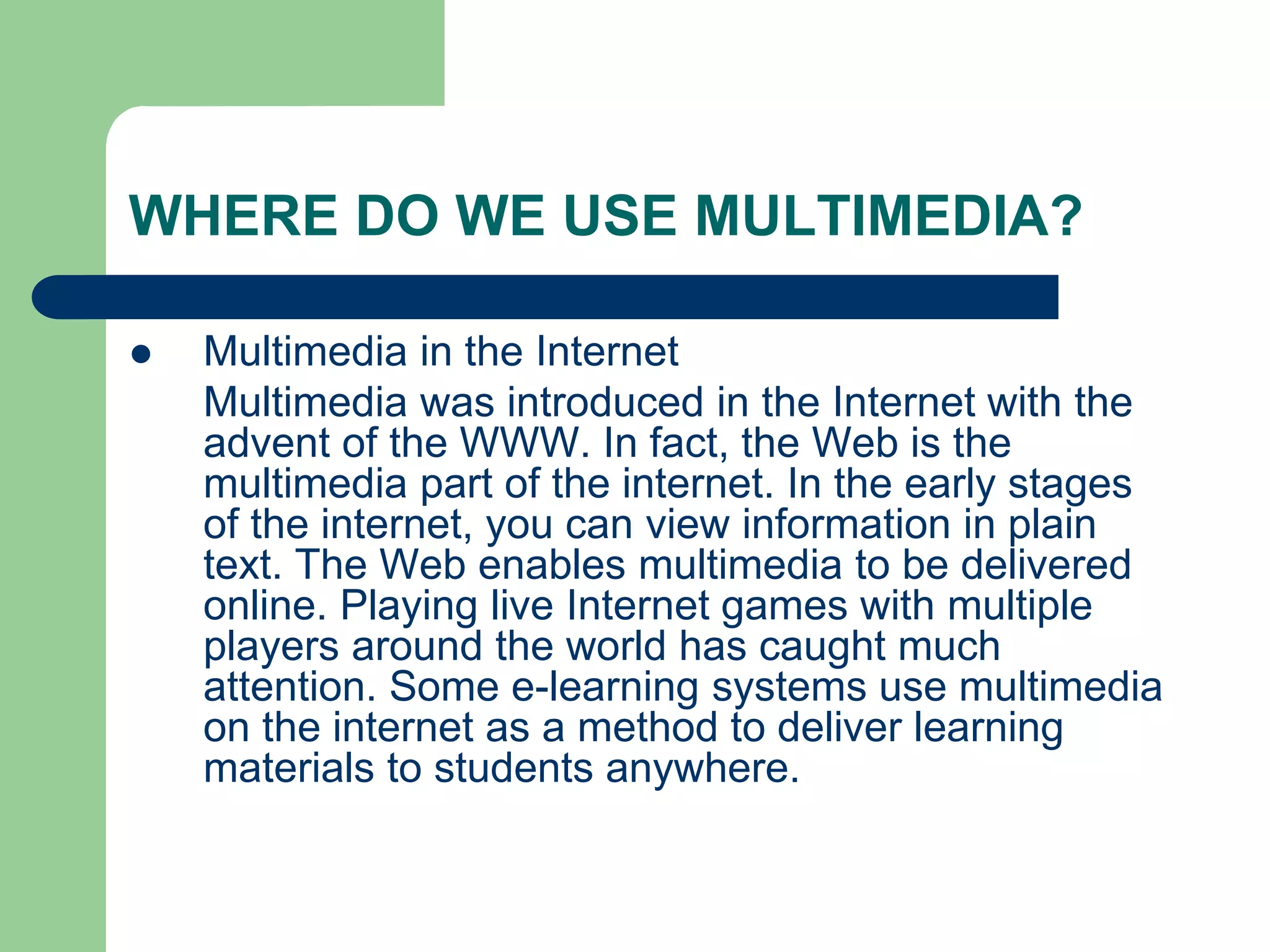 WHERE DO WE USE MULTIMEDIA?
 Multimedia in the Internet
Multimedia was introduced in the Internet with the
advent of the WWW. In fact, the Web is the
multimedia part of the internet. In the early stages
of the internet, you can view information in plain
text. The Web enables multimedia to be delivered
online. Playing live Internet games with multiple
players around the world has caught much
attention. Some e-learning systems use multimedia
on the internet as a method to deliver learning
materials to students anywhere.
 