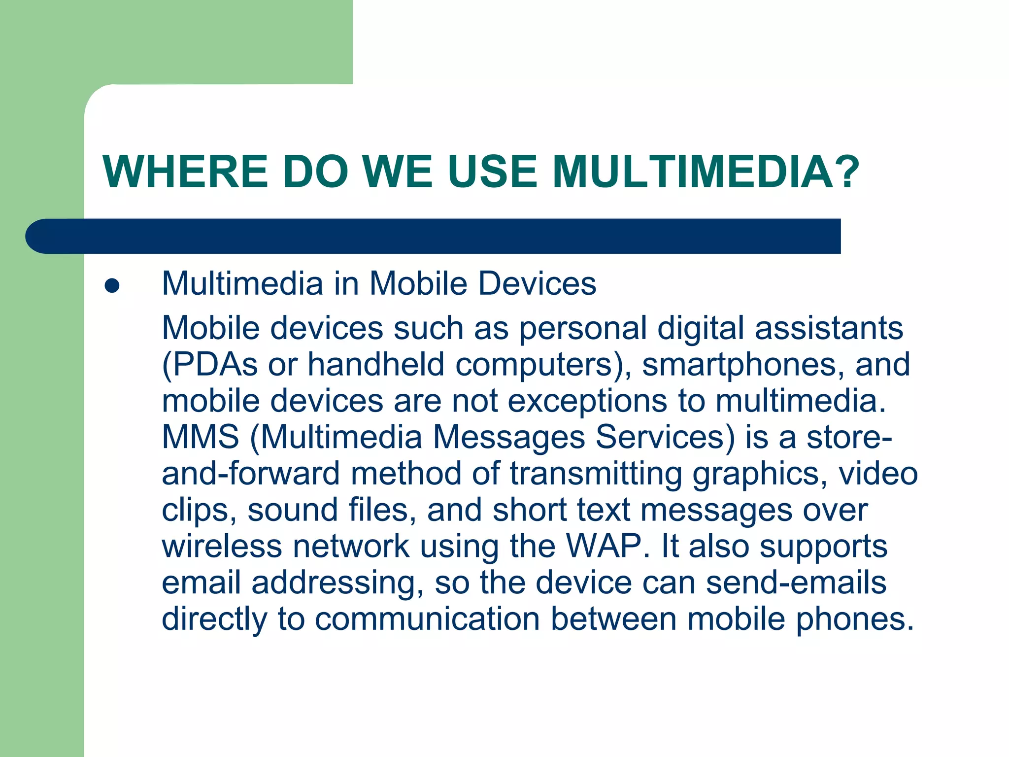 WHERE DO WE USE MULTIMEDIA?
 Multimedia in Mobile Devices
Mobile devices such as personal digital assistants
(PDAs or handheld computers), smartphones, and
mobile devices are not exceptions to multimedia.
MMS (Multimedia Messages Services) is a store-
and-forward method of transmitting graphics, video
clips, sound files, and short text messages over
wireless network using the WAP. It also supports
email addressing, so the device can send-emails
directly to communication between mobile phones.
 