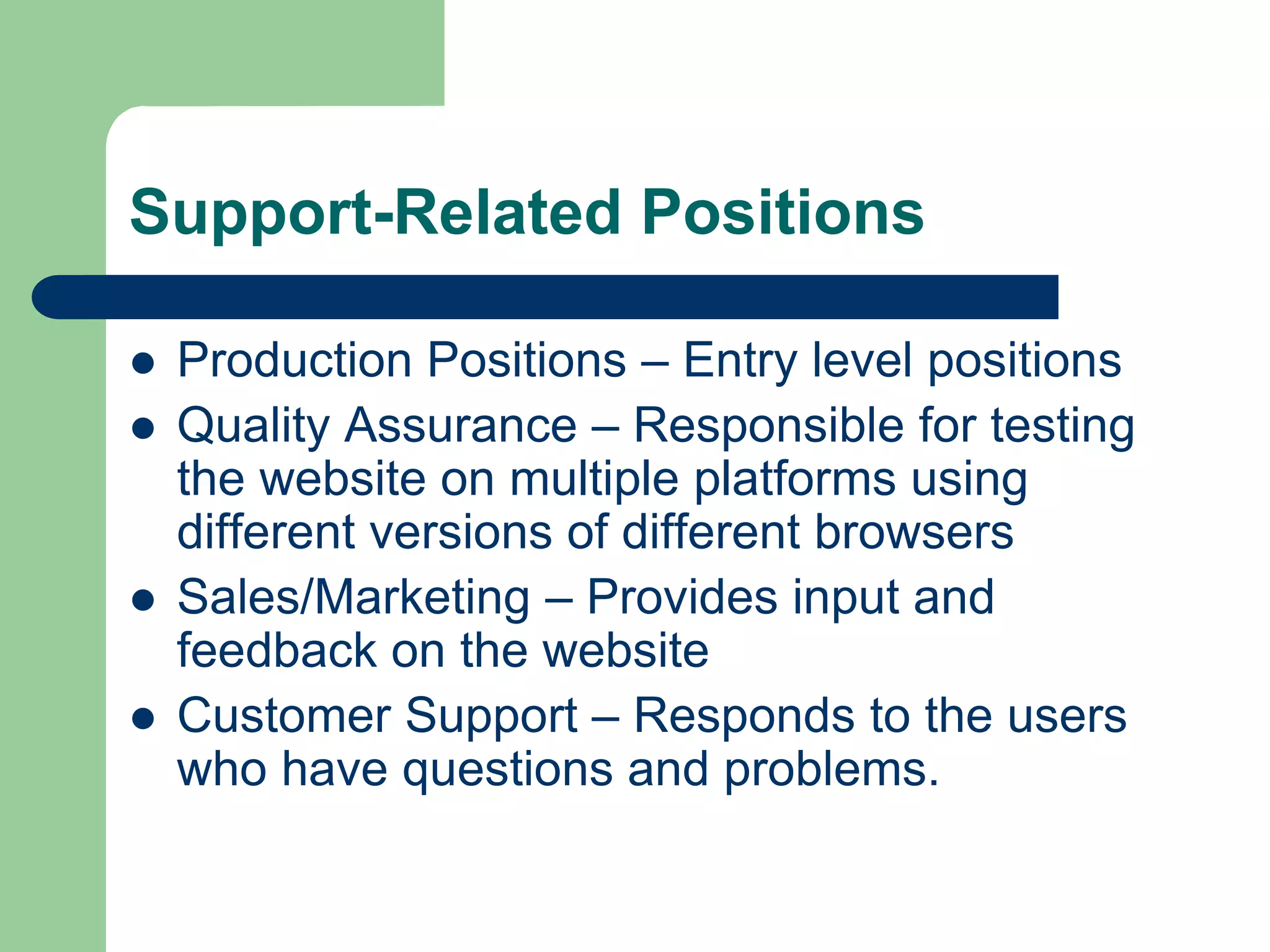 Support-Related Positions
 Production Positions – Entry level positions
 Quality Assurance – Responsible for testing
the website on multiple platforms using
different versions of different browsers
 Sales/Marketing – Provides input and
feedback on the website
 Customer Support – Responds to the users
who have questions and problems.
 