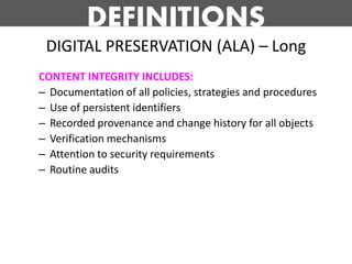 DEFINITIONS
 DIGITAL PRESERVATION (ALA) – Long
CONTENT INTEGRITY INCLUDES:
– Documentation of all policies, strategies and procedures
– Use of persistent identifiers
– Recorded provenance and change history for all objects
– Verification mechanisms
– Attention to security requirements
– Routine audits
 